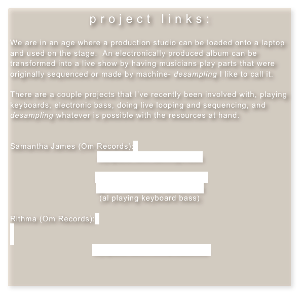 project links:

We are in an age where a production studio can be loaded onto a laptop and used on the stage.  An electronically produced album can be transformed into a live show by having musicians play parts that were originally sequenced or made by machine- desampling I like to call it.

There are a couple projects that I’ve recently been involved with, playing keyboards, electronic bass, doing live looping and sequencing, and desampling whatever is possible with the resources at hand. 


Samantha James (Om Records):
myspace.com/sammyjmusic

improvised jam w. Samantha
@ the hotel cafe, LA, 2.4.08
(al playing keyboard bass)

Rithma (Om Records):


myspace.com/rithmaroadshow



